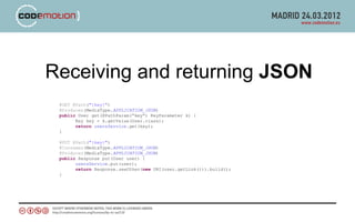 Receiving and returning JSON
 @GET @Path("{key}")
 @Produces(MediaType.APPLICATION_JSON)
 public User get(@PathParam(“key”) KeyParameter k) {
       Key key = k.getValue(User.class);
       return usersService.get(key);
 }

 @PUT @Path("{key}")
 @Consumes(MediaType.APPLICATION_JSON)
 @Produces(MediaType.APPLICATION_JSON)
 public Response put(User user) {
       usersService.put(user);
       return Response.seeOther(new URI(user.getLink())).build();
 }
 