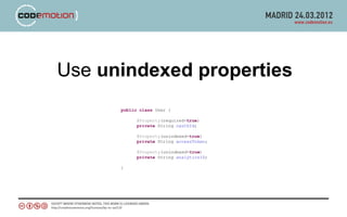 Use unindexed properties
      public class User {

            @Property(required=true)
            private String oauthId;

            @Property(unindexed=true)
            private String accessToken;

            @Property(unindexed=true)
            private String analyticsID;

      }
 