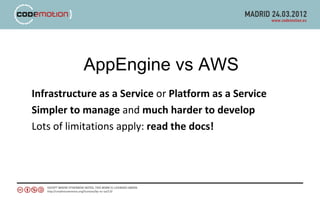 AppEngine vs AWS
Infrastructure as a Service or Platform as a Service
Simpler to manage and much harder to develop
Lots of limitations apply: read the docs!
 