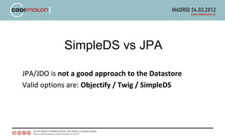 SimpleDS vs JPA

JPA/JDO is not a good approach to the Datastore
Valid options are: Objectify / Twig / SimpleDS
 