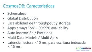 CosmosDB: Características
• Schemaless
• Global Distribution
• Escalabilidad de throughpout y storage
• Apps always “on” - 99.99% availability
• Auto indexación / Partitions
• Multi Data Models / Multi Api’s
• Latencia: lectura <10 ms, para escritura indexada
< 15 ms.
 