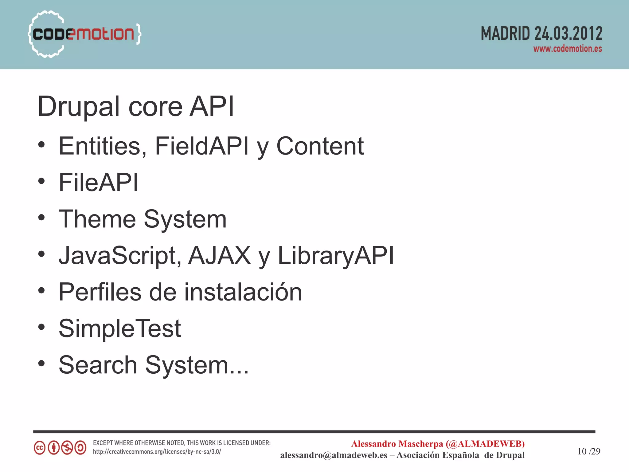 Drupal core API
•   Entities, FieldAPI y Content
•   FileAPI
•   Theme System
•   JavaScript, AJAX y LibraryAPI
•   Perfiles de instalación
•   SimpleTest
•   Search System...

                                      Alessandro Mascherpa (@ALMADEWEB)
                       alessandro@almadeweb.es – Asociación Española de Drupal   10 /29
 