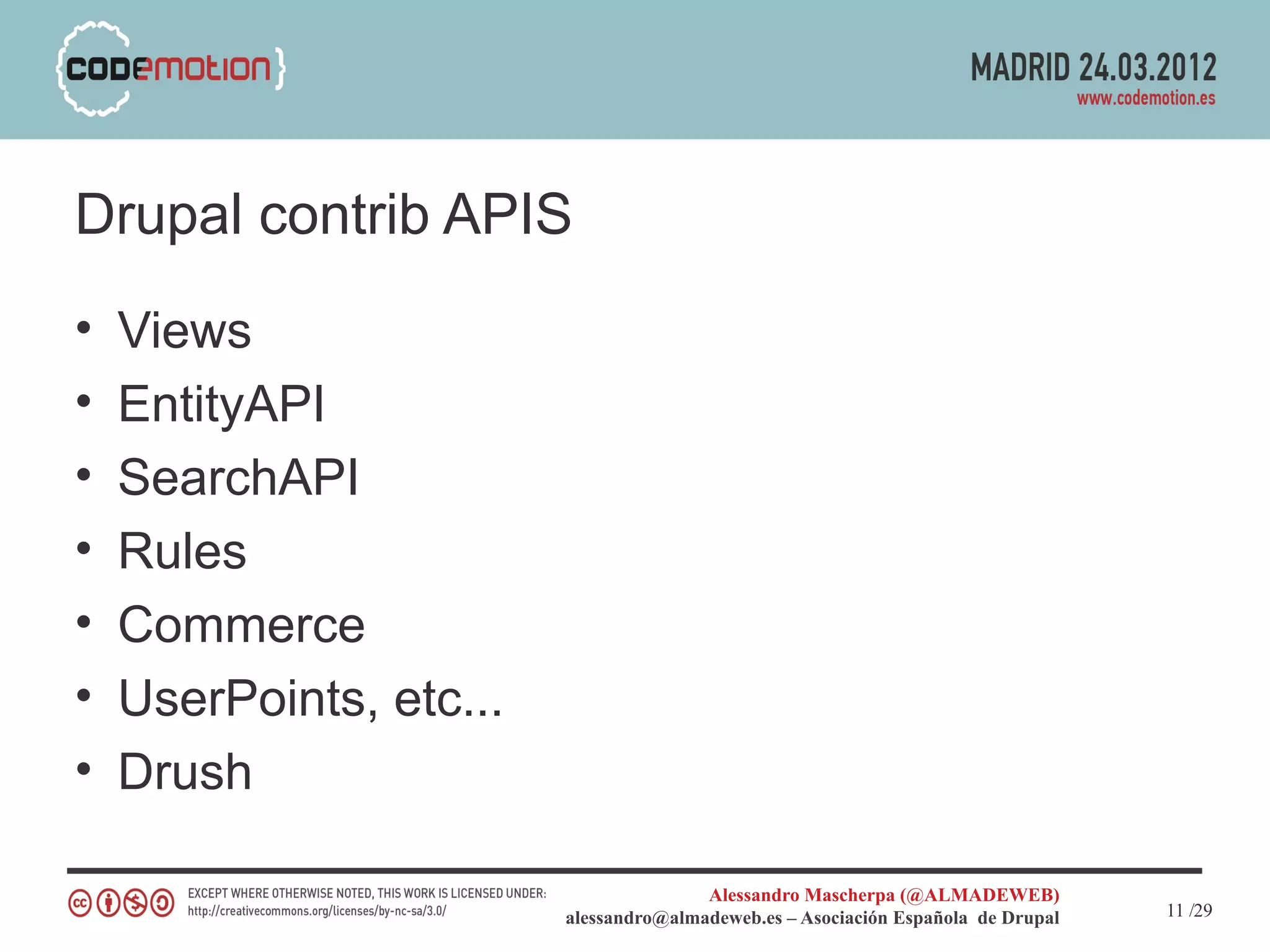 Drupal contrib APIS
•   Views
•   EntityAPI
•   SearchAPI
•   Rules
•   Commerce
•   UserPoints, etc...
•   Drush

                                        Alessandro Mascherpa (@ALMADEWEB)
                         alessandro@almadeweb.es – Asociación Española de Drupal   11 /29
 