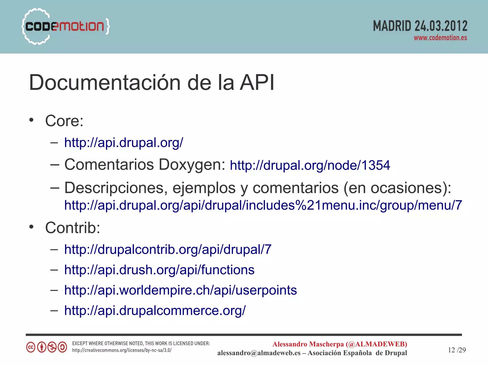 Documentación de la API
• Core:
   – http://api.drupal.org/
   – Comentarios Doxygen: http://drupal.org/node/1354
   – Descripciones, ejemplos y comentarios (en ocasiones):
     http://api.drupal.org/api/drupal/includes%21menu.inc/group/menu/7
• Contrib:
   – http://drupalcontrib.org/api/drupal/7
   – http://api.drush.org/api/functions
   – http://api.worldempire.ch/api/userpoints
   – http://api.drupalcommerce.org/

                                               Alessandro Mascherpa (@ALMADEWEB)
                                alessandro@almadeweb.es – Asociación Española de Drupal   12 /29
 