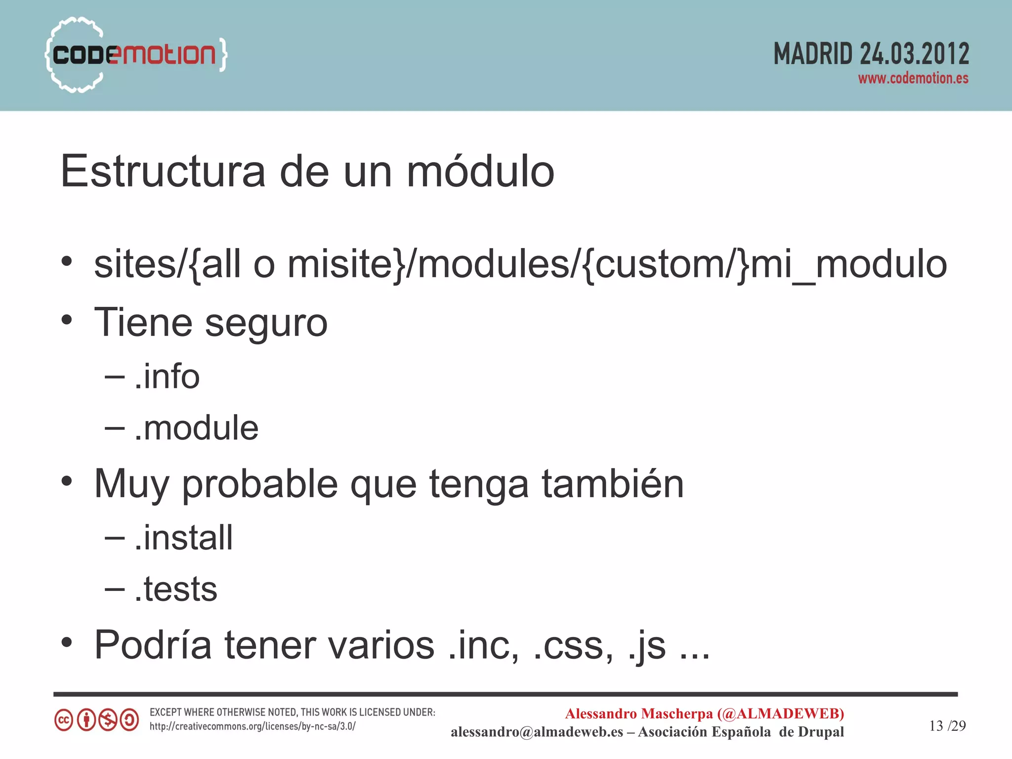 Estructura de un módulo
• sites/{all o misite}/modules/{custom/}mi_modulo
• Tiene seguro
  – .info
  – .module
• Muy probable que tenga también
  – .install
  – .tests
• Podría tener varios .inc, .css, .js ...
                                       Alessandro Mascherpa (@ALMADEWEB)
                        alessandro@almadeweb.es – Asociación Española de Drupal   13 /29
 