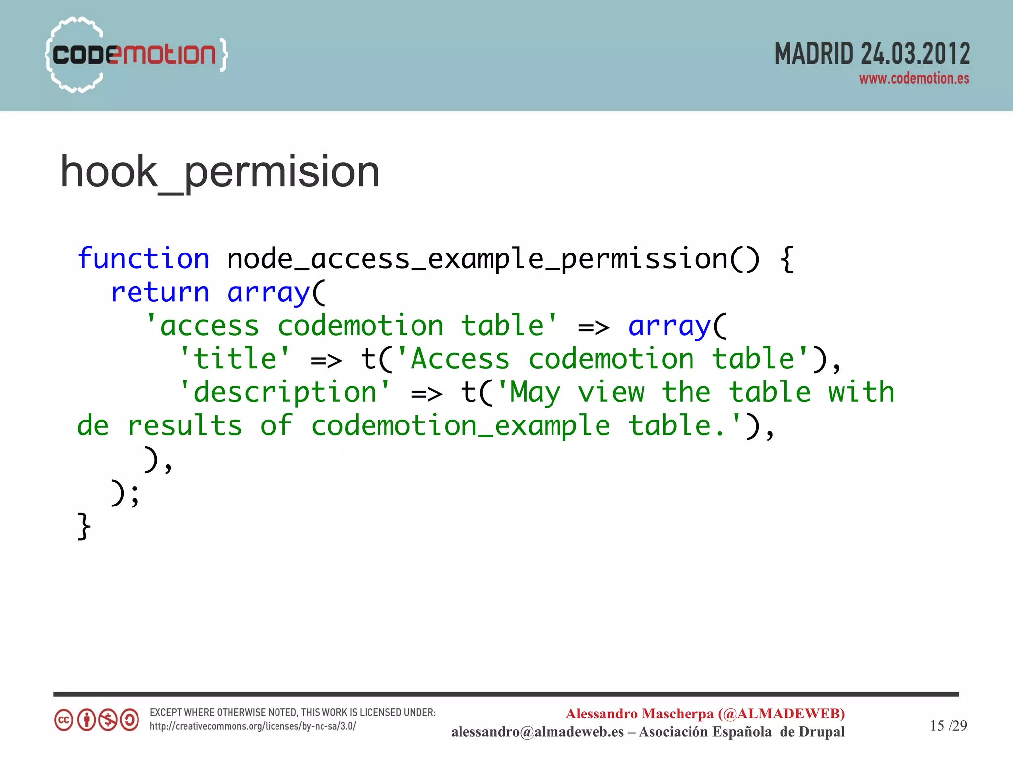 hook_permision
function node_access_example_permission() {
  return array(
     'access codemotion table' => array(
        'title' => t('Access codemotion table'),
        'description' => t('May view the table with
de results of codemotion_example table.'),
     ),
  );
}




                                      Alessandro Mascherpa (@ALMADEWEB)
                       alessandro@almadeweb.es – Asociación Española de Drupal   15 /29
 