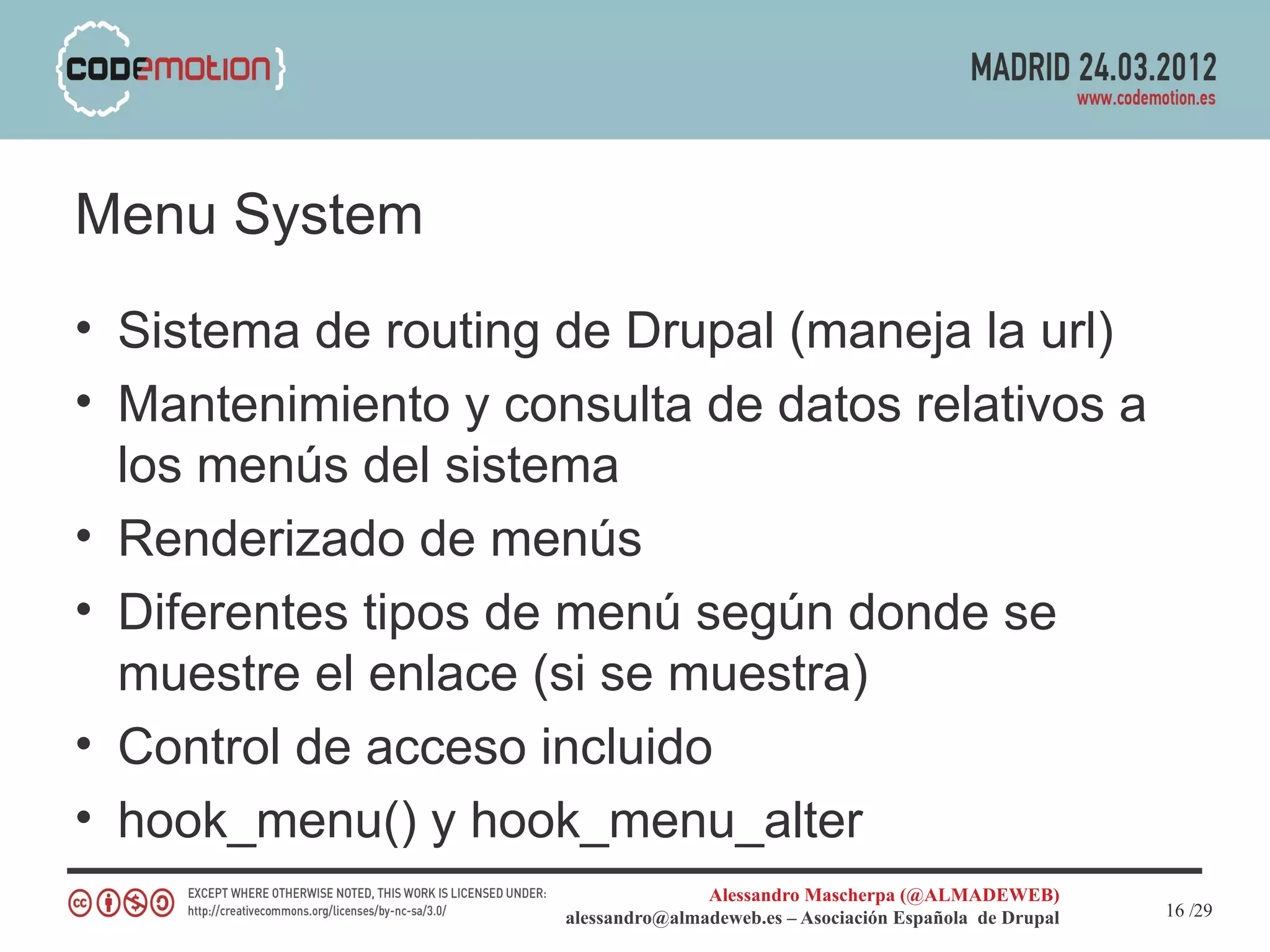 Menu System
• Sistema de routing de Drupal (maneja la url)
• Mantenimiento y consulta de datos relativos a
  los menús del sistema
• Renderizado de menús
• Diferentes tipos de menú según donde se
  muestre el enlace (si se muestra)
• Control de acceso incluido
• hook_menu() y hook_menu_alter
                                    Alessandro Mascherpa (@ALMADEWEB)
                     alessandro@almadeweb.es – Asociación Española de Drupal   16 /29
 