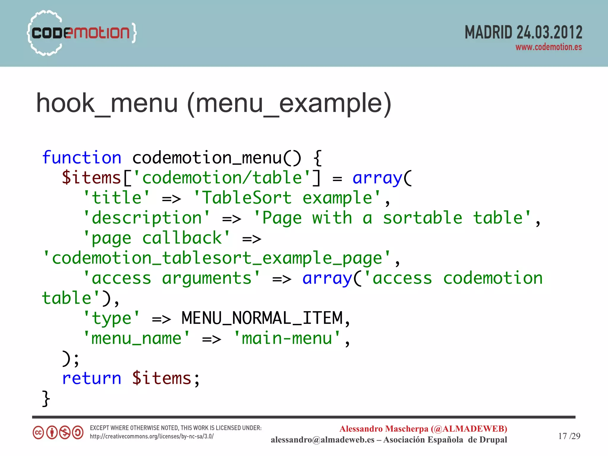 hook_menu (menu_example)
function codemotion_menu() {
  $items['codemotion/table'] = array(
     'title' => 'TableSort example',
     'description' => 'Page with a sortable table',
     'page callback' =>
'codemotion_tablesort_example_page',
     'access arguments' => array('access codemotion
table'),
     'type' => MENU_NORMAL_ITEM,
     'menu_name' => 'main-menu',
  );
  return $items;
}
                                      Alessandro Mascherpa (@ALMADEWEB)
                       alessandro@almadeweb.es – Asociación Española de Drupal   17 /29
 