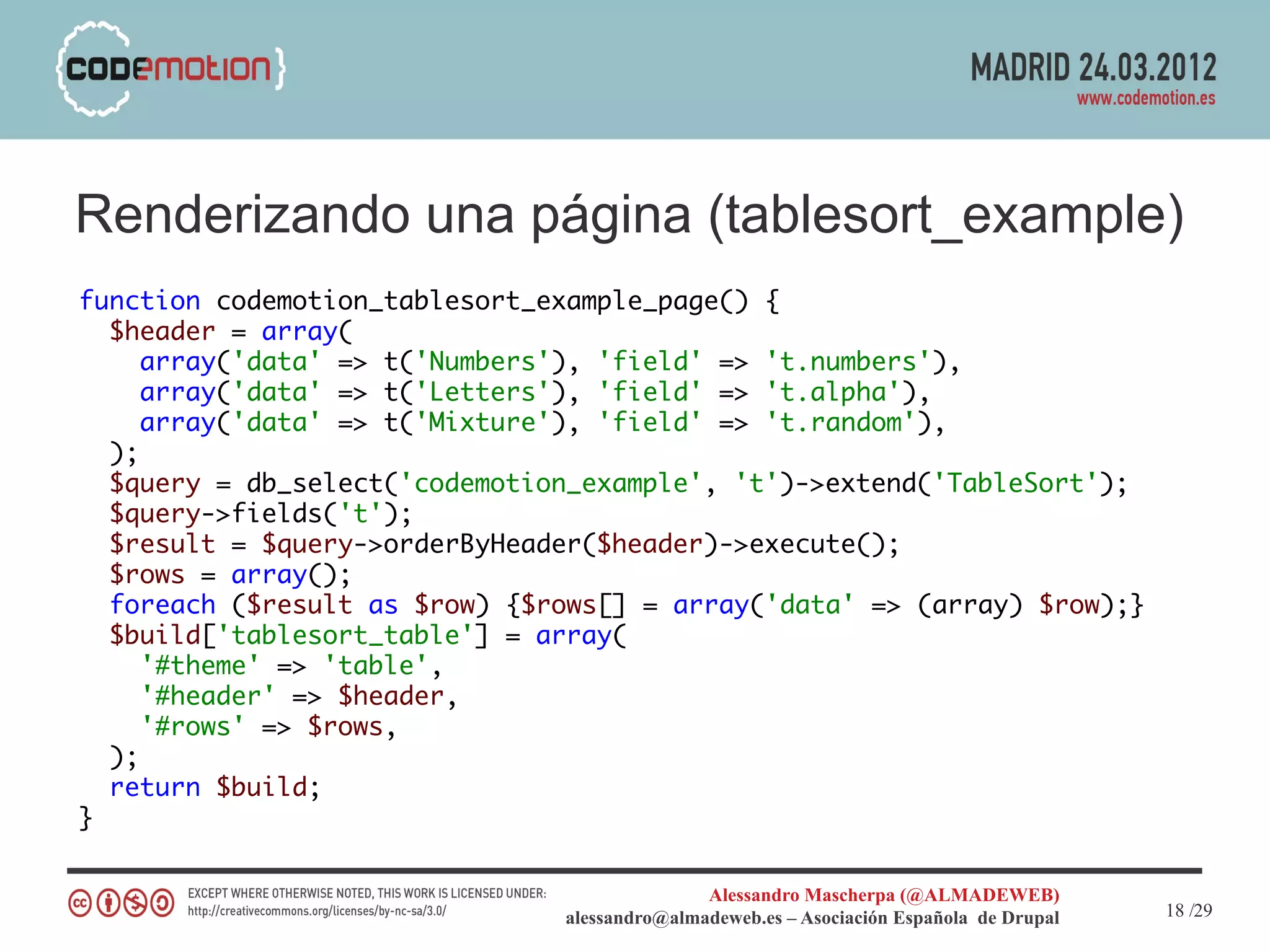 Renderizando una página (tablesort_example)
function codemotion_tablesort_example_page() {
  $header = array(
     array('data' => t('Numbers'), 'field' => 't.numbers'),
     array('data' => t('Letters'), 'field' => 't.alpha'),
     array('data' => t('Mixture'), 'field' => 't.random'),
  );
  $query = db_select('codemotion_example', 't')->extend('TableSort');
  $query->fields('t');
  $result = $query->orderByHeader($header)->execute();
  $rows = array();
  foreach ($result as $row) {$rows[] = array('data' => (array) $row);}
  $build['tablesort_table'] = array(
     '#theme' => 'table',
     '#header' => $header,
     '#rows' => $rows,
  );
  return $build;
}

                                              Alessandro Mascherpa (@ALMADEWEB)
                               alessandro@almadeweb.es – Asociación Española de Drupal   18 /29
 