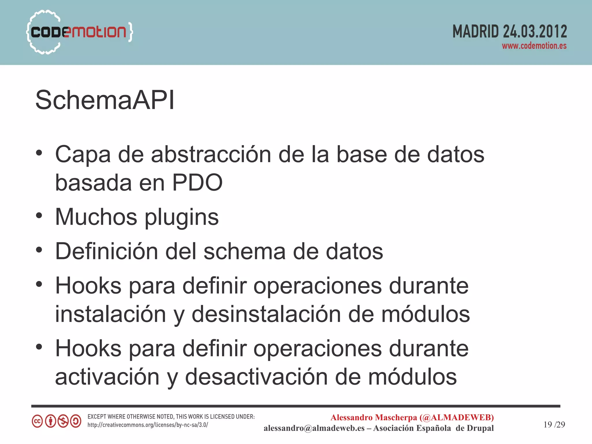 SchemaAPI
• Capa de abstracción de la base de datos
  basada en PDO
• Muchos plugins
• Definición del schema de datos
• Hooks para definir operaciones durante
  instalación y desinstalación de módulos
• Hooks para definir operaciones durante
  activación y desactivación de módulos
                                   Alessandro Mascherpa (@ALMADEWEB)
                    alessandro@almadeweb.es – Asociación Española de Drupal   19 /29
 