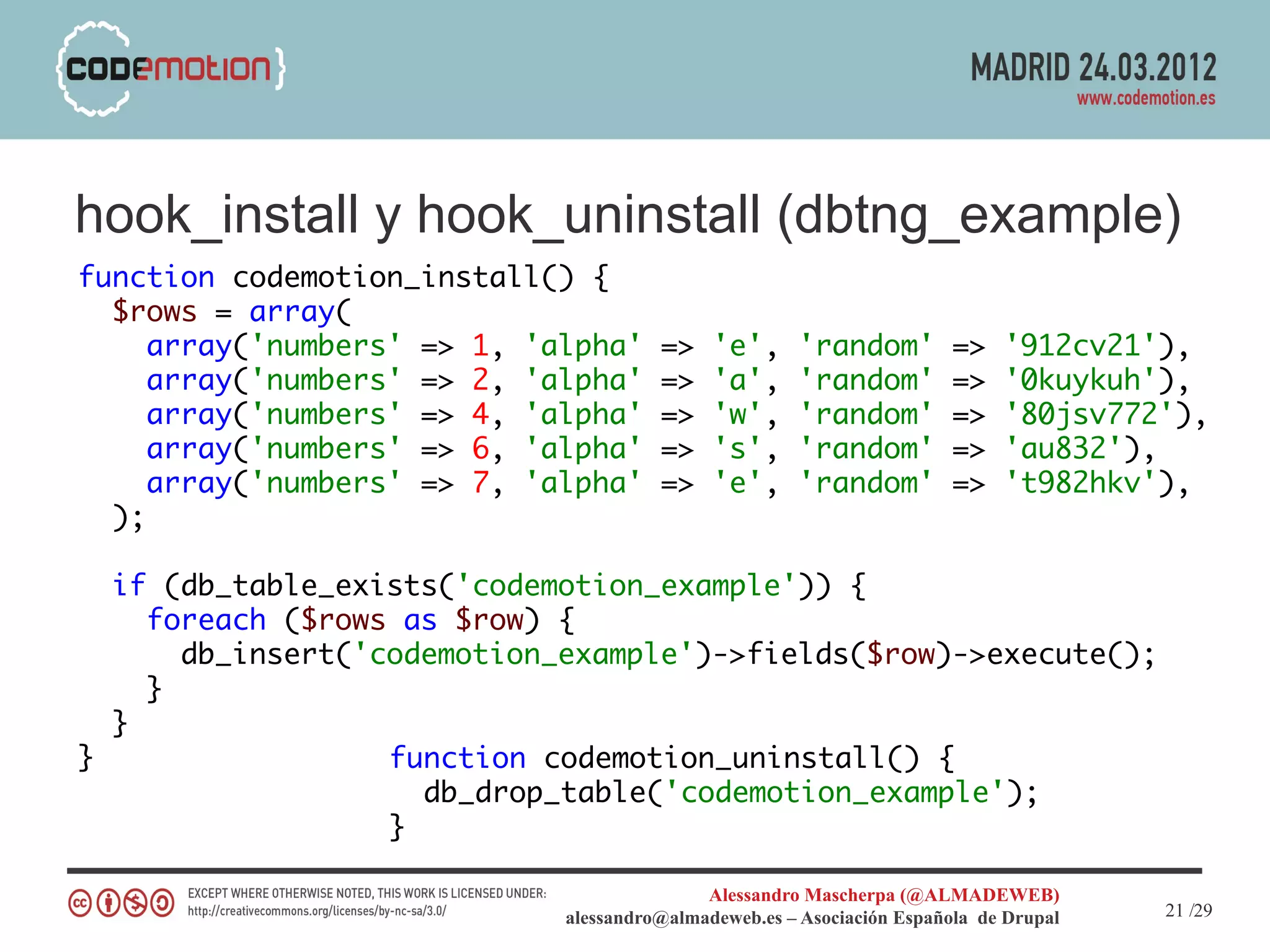 hook_install y hook_uninstall (dbtng_example)
function codemotion_install() {
  $rows = array(
     array('numbers' => 1, 'alpha'     =>    'e',     'random'          =>   '912cv21'),
     array('numbers' => 2, 'alpha'     =>    'a',     'random'          =>   '0kuykuh'),
     array('numbers' => 4, 'alpha'     =>    'w',     'random'          =>   '80jsv772'),
     array('numbers' => 6, 'alpha'     =>    's',     'random'          =>   'au832'),
     array('numbers' => 7, 'alpha'     =>    'e',     'random'          =>   't982hkv'),
  );

  if (db_table_exists('codemotion_example')) {
    foreach ($rows as $row) {
      db_insert('codemotion_example')->fields($row)->execute();
    }
  }
}                 function codemotion_uninstall() {
                    db_drop_table('codemotion_example');
                  }

                                            Alessandro Mascherpa (@ALMADEWEB)
                             alessandro@almadeweb.es – Asociación Española de Drupal   21 /29
 
