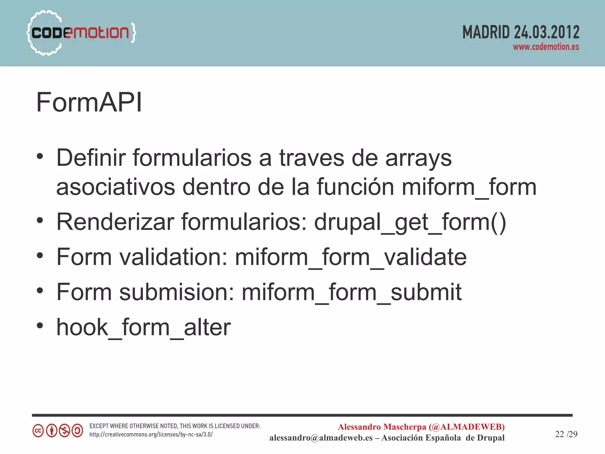 FormAPI
• Definir formularios a traves de arrays
  asociativos dentro de la función miform_form
• Renderizar formularios: drupal_get_form()
• Form validation: miform_form_validate
• Form submision: miform_form_submit
• hook_form_alter


                                    Alessandro Mascherpa (@ALMADEWEB)
                     alessandro@almadeweb.es – Asociación Española de Drupal   22 /29
 