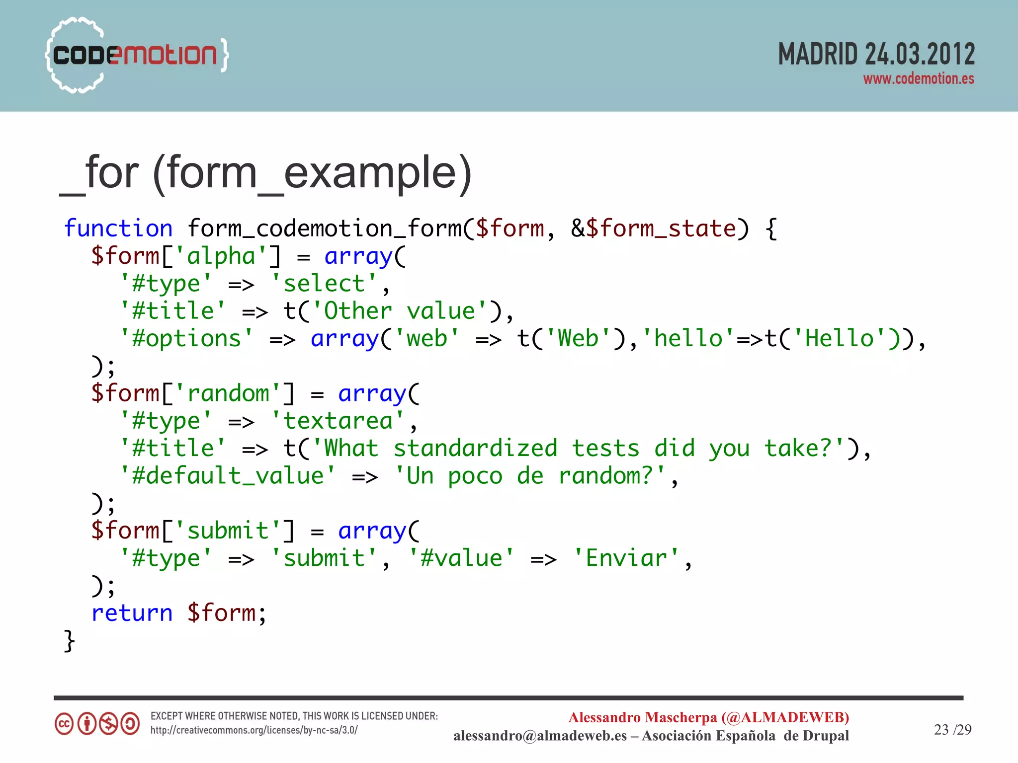 _for (form_example)
function form_codemotion_form($form, &$form_state) {
  $form['alpha'] = array(
     '#type' => 'select',
     '#title' => t('Other value'),
     '#options' => array('web' => t('Web'),'hello'=>t('Hello')),
  );
  $form['random'] = array(
     '#type' => 'textarea',
     '#title' => t('What standardized tests did you take?'),
     '#default_value' => 'Un poco de random?',
  );
  $form['submit'] = array(
     '#type' => 'submit', '#value' => 'Enviar',
  );
  return $form;
}


                                           Alessandro Mascherpa (@ALMADEWEB)
                            alessandro@almadeweb.es – Asociación Española de Drupal   23 /29
 