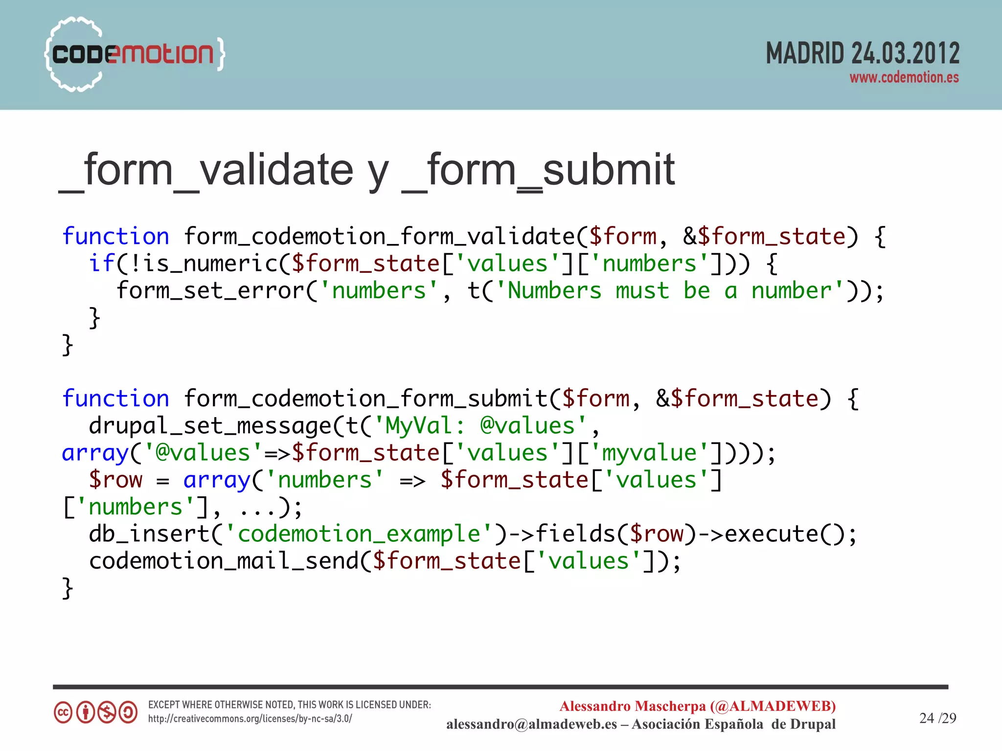 _form_validate y _form_submit
function form_codemotion_form_validate($form, &$form_state) {
  if(!is_numeric($form_state['values']['numbers'])) {
    form_set_error('numbers', t('Numbers must be a number'));
  }
}

function form_codemotion_form_submit($form, &$form_state) {
  drupal_set_message(t('MyVal: @values',
array('@values'=>$form_state['values']['myvalue'])));
  $row = array('numbers' => $form_state['values']
['numbers'], ...);
  db_insert('codemotion_example')->fields($row)->execute();
  codemotion_mail_send($form_state['values']);
}




                                           Alessandro Mascherpa (@ALMADEWEB)
                            alessandro@almadeweb.es – Asociación Española de Drupal   24 /29
 