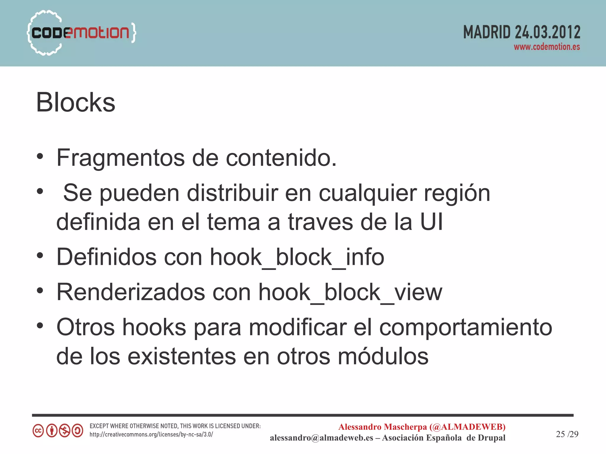 Blocks
• Fragmentos de contenido.
• Se pueden distribuir en cualquier región
  definida en el tema a traves de la UI
• Definidos con hook_block_info
• Renderizados con hook_block_view
• Otros hooks para modificar el comportamiento
  de los existentes en otros módulos

                                   Alessandro Mascherpa (@ALMADEWEB)
                    alessandro@almadeweb.es – Asociación Española de Drupal   25 /29
 