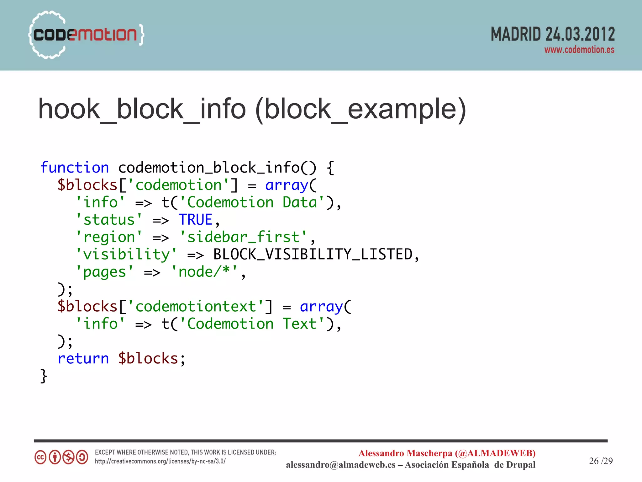 hook_block_info (block_example)
function codemotion_block_info() {
  $blocks['codemotion'] = array(
     'info' => t('Codemotion Data'),
     'status' => TRUE,
     'region' => 'sidebar_first',
     'visibility' => BLOCK_VISIBILITY_LISTED,
     'pages' => 'node/*',
  );
  $blocks['codemotiontext'] = array(
     'info' => t('Codemotion Text'),
  );
  return $blocks;
}




                                            Alessandro Mascherpa (@ALMADEWEB)
                             alessandro@almadeweb.es – Asociación Española de Drupal   26 /29
 