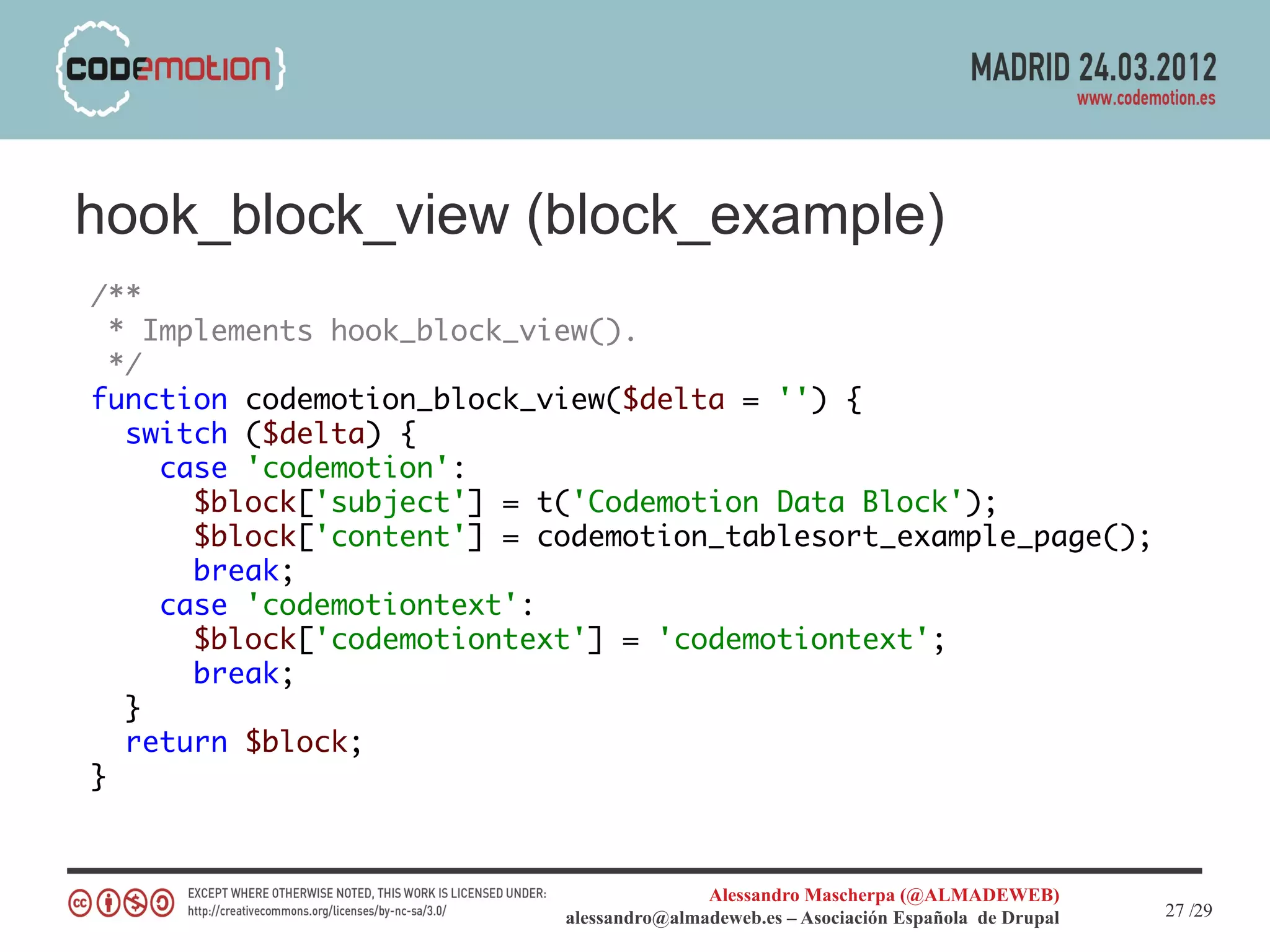 hook_block_view (block_example)
/**
  * Implements hook_block_view().
  */
function codemotion_block_view($delta = '') {
   switch ($delta) {
     case 'codemotion':
       $block['subject'] = t('Codemotion Data Block');
       $block['content'] = codemotion_tablesort_example_page();
       break;
     case 'codemotiontext':
       $block['codemotiontext'] = 'codemotiontext';
       break;
   }
   return $block;
}



                                           Alessandro Mascherpa (@ALMADEWEB)
                            alessandro@almadeweb.es – Asociación Española de Drupal   27 /29
 