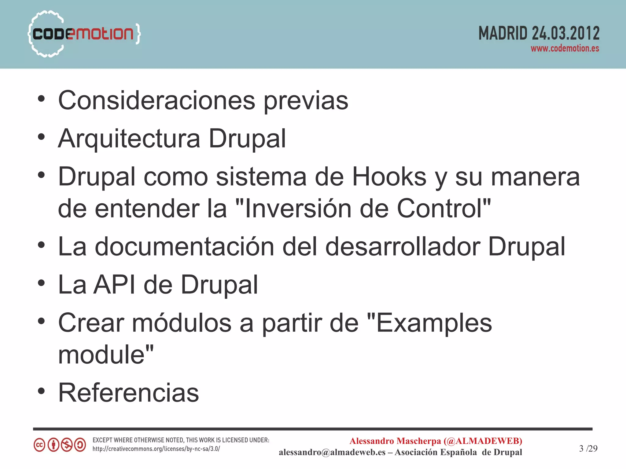 • Consideraciones previas
• Arquitectura Drupal
• Drupal como sistema de Hooks y su manera
  de entender la "Inversión de Control"
• La documentación del desarrollador Drupal
• La API de Drupal
• Crear módulos a partir de "Examples
  module"
• Referencias
                                  Alessandro Mascherpa (@ALMADEWEB)
                   alessandro@almadeweb.es – Asociación Española de Drupal   3 /29
 