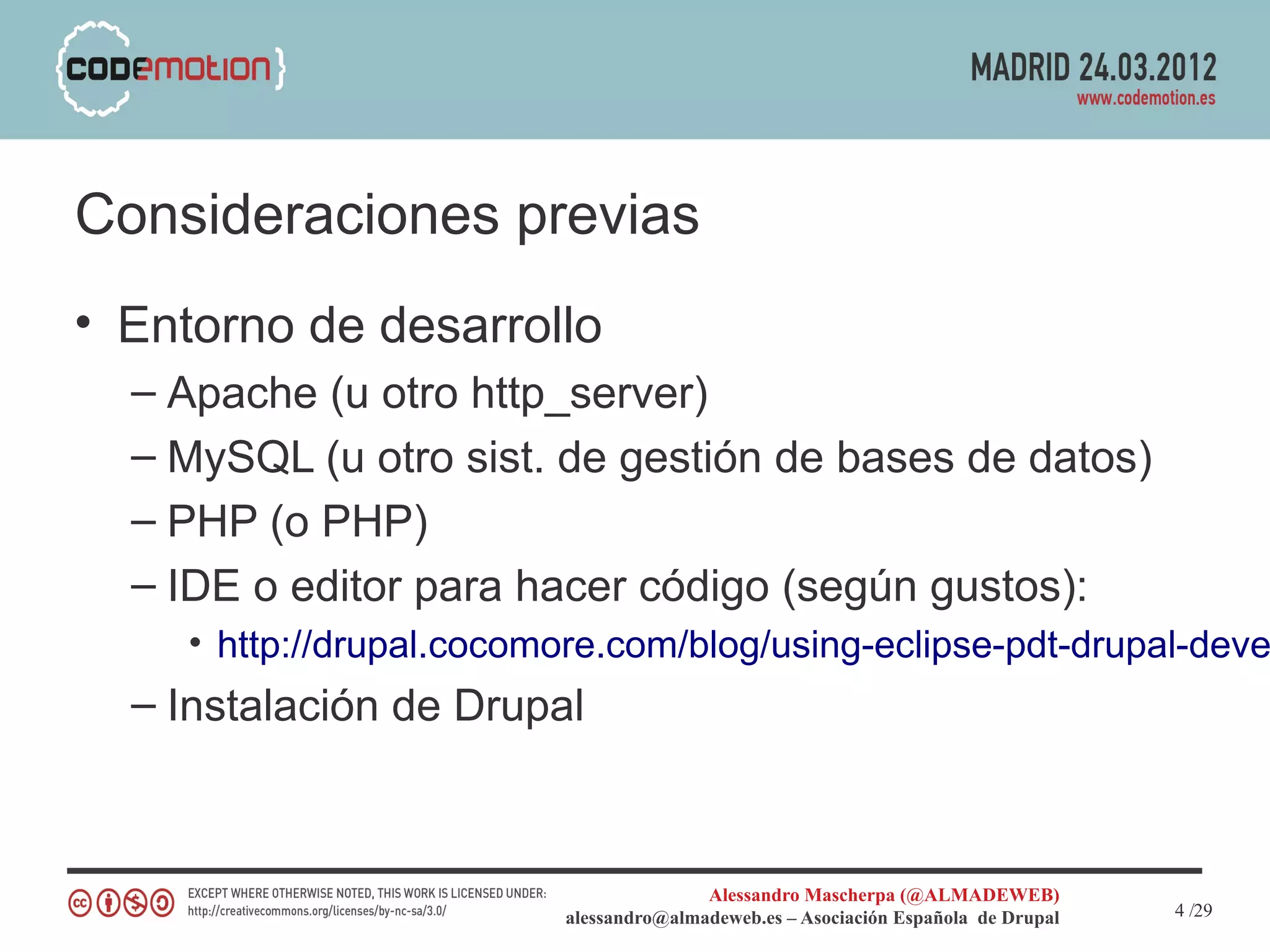 Consideraciones previas
• Entorno de desarrollo
  – Apache (u otro http_server)
  – MySQL (u otro sist. de gestión de bases de datos)
  – PHP (o PHP)
  – IDE o editor para hacer código (según gustos):
    • http://drupal.cocomore.com/blog/using-eclipse-pdt-drupal-deve
  – Instalación de Drupal



                                        Alessandro Mascherpa (@ALMADEWEB)
                         alessandro@almadeweb.es – Asociación Española de Drupal   4 /29
 