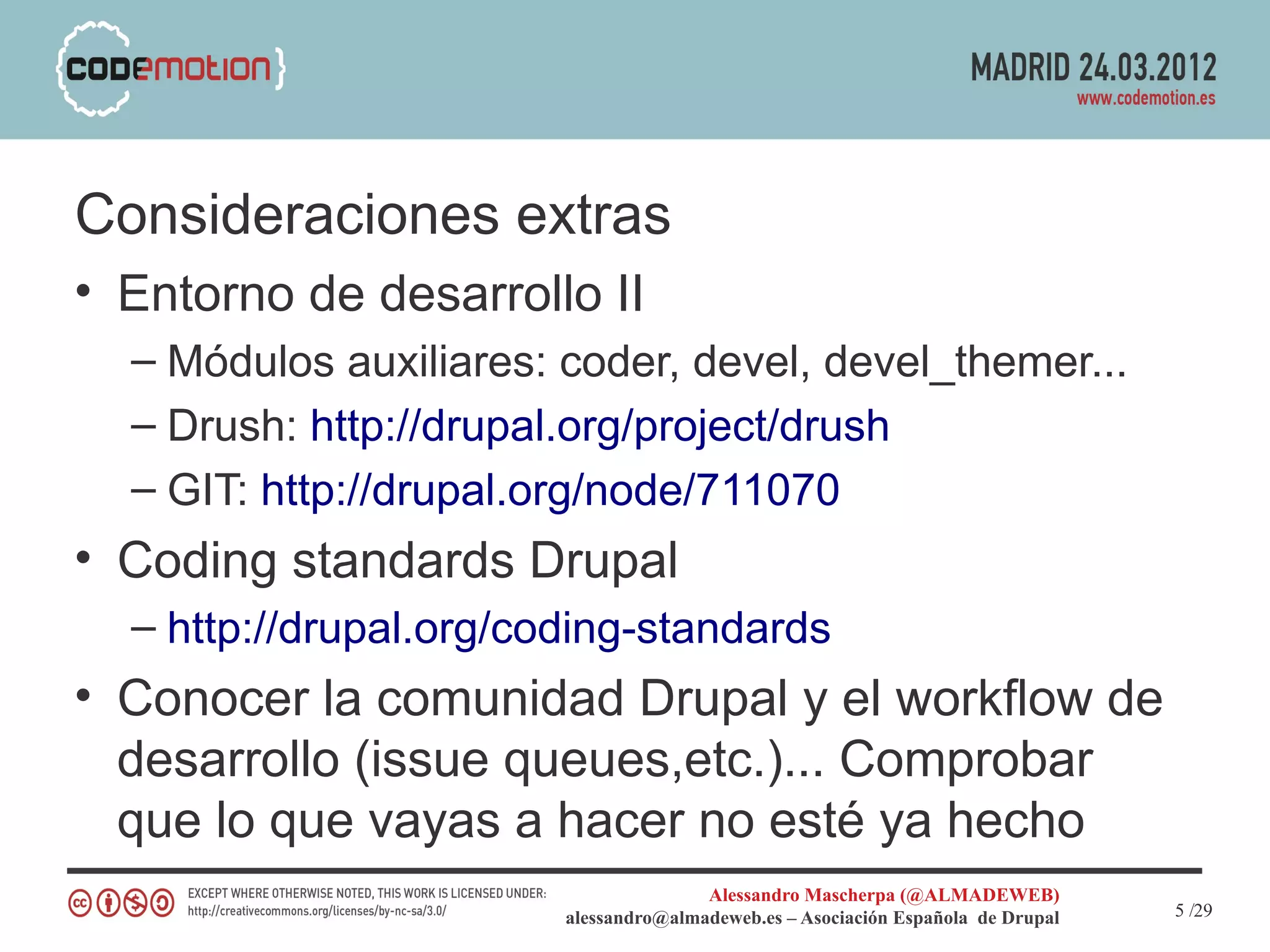 Consideraciones extras
• Entorno de desarrollo II
  – Módulos auxiliares: coder, devel, devel_themer...
  – Drush: http://drupal.org/project/drush
  – GIT: http://drupal.org/node/711070
• Coding standards Drupal
  – http://drupal.org/coding-standards
• Conocer la comunidad Drupal y el workflow de
  desarrollo (issue queues,etc.)... Comprobar
  que lo que vayas a hacer no esté ya hecho
                                       Alessandro Mascherpa (@ALMADEWEB)
                        alessandro@almadeweb.es – Asociación Española de Drupal   5 /29
 