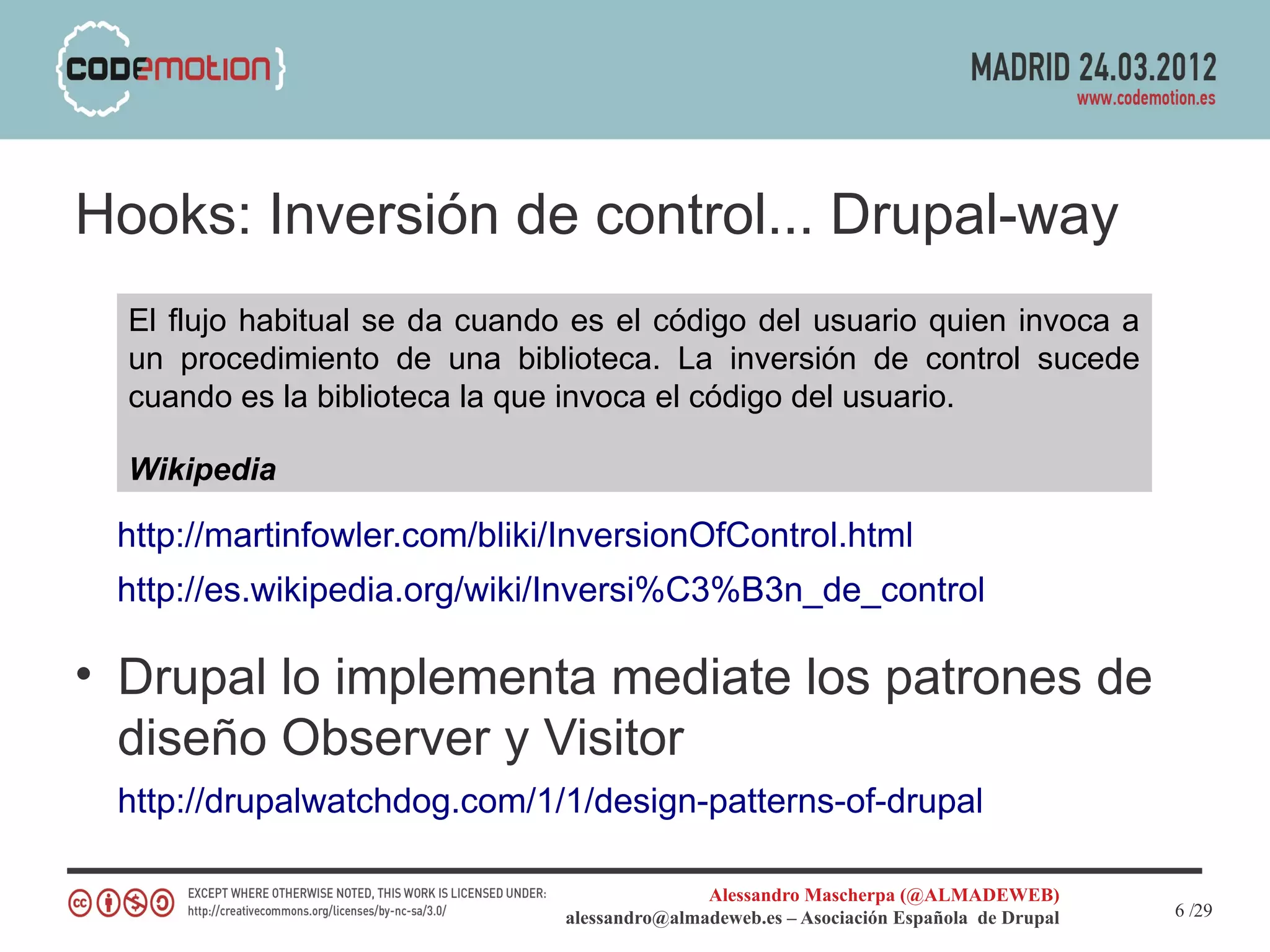 Hooks: Inversión de control... Drupal-way
  El flujo habitual se da cuando es el código del usuario quien invoca a
  un procedimiento de una biblioteca. La inversión de control sucede
  cuando es la biblioteca la que invoca el código del usuario.

  Wikipedia

 http://martinfowler.com/bliki/InversionOfControl.html
 http://es.wikipedia.org/wiki/Inversi%C3%B3n_de_control

• Drupal lo implementa mediate los patrones de
  diseño Observer y Visitor
 http://drupalwatchdog.com/1/1/design-patterns-of-drupal

                                               Alessandro Mascherpa (@ALMADEWEB)
                                alessandro@almadeweb.es – Asociación Española de Drupal   6 /29
 