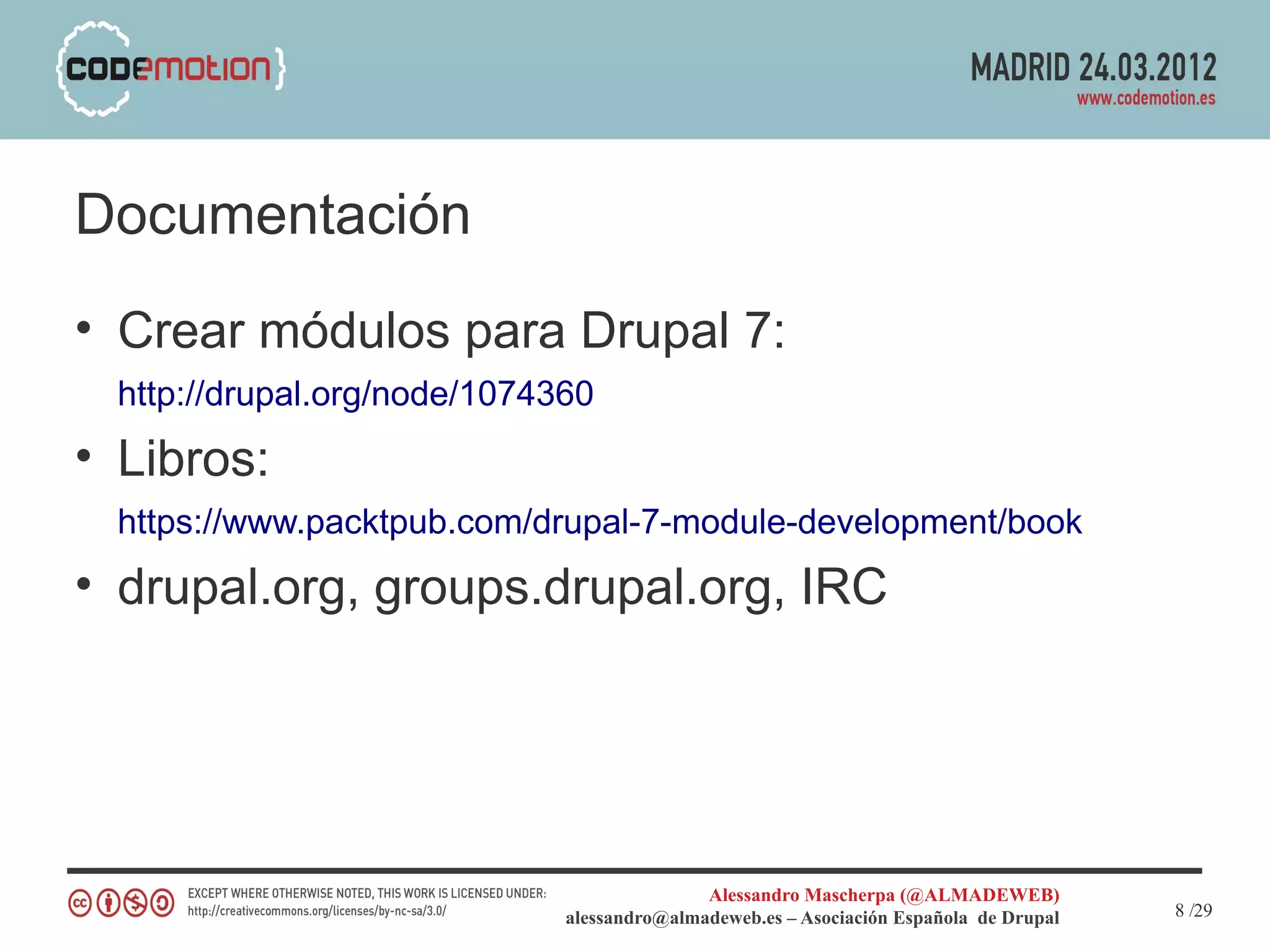 Documentación
• Crear módulos para Drupal 7:
 http://drupal.org/node/1074360
• Libros:
 https://www.packtpub.com/drupal-7-module-development/book
• drupal.org, groups.drupal.org, IRC




                                            Alessandro Mascherpa (@ALMADEWEB)
                             alessandro@almadeweb.es – Asociación Española de Drupal   8 /29
 
