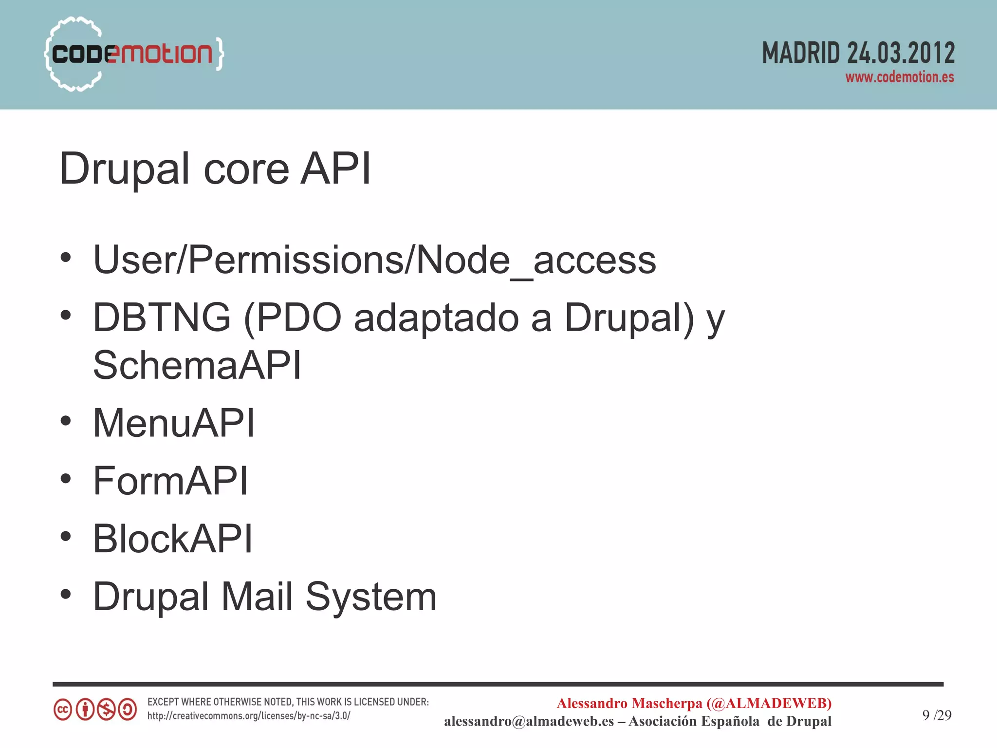Drupal core API
• User/Permissions/Node_access
• DBTNG (PDO adaptado a Drupal) y
  SchemaAPI
• MenuAPI
• FormAPI
• BlockAPI
• Drupal Mail System

                                  Alessandro Mascherpa (@ALMADEWEB)
                   alessandro@almadeweb.es – Asociación Española de Drupal   9 /29
 