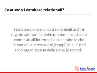 Cosa	
  sono	
  i	
  database	
  relazionali?
I	
  database	
  o	
  basi	
  di	
  daD	
  sono	
  degli	
  archivi	
  
organizzaD	
  tramite	
  delle	
  relazioni.	
  I	
  daD	
  sono	
  
contenuD	
  all’interno	
  di	
  alcune	
  tabelle	
  che	
  
hanno	
  delle	
  intestazioni	
  (campi)	
  in	
  cui	
  i	
  daD	
  
sono	
  organizzaD	
  in	
  delle	
  righe	
  (o	
  record).
 