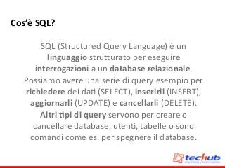 Cos’è	
  SQL?
SQL	
  (Structured	
  Query	
  Language)	
  è	
  un	
  
linguaggio	
  struZurato	
  per	
  eseguire	
  
interrogazioni	
  a	
  un	
  database	
  relazionale.	
  
Possiamo	
  avere	
  una	
  serie	
  di	
  query	
  esempio	
  per	
  
richiedere	
  dei	
  daD	
  (SELECT),	
  inserirli	
  (INSERT),	
  
aggiornarli	
  (UPDATE)	
  e	
  cancellarli	
  (DELETE).	
  
Altri	
  4pi	
  di	
  query	
  servono	
  per	
  creare	
  o	
  
cancellare	
  database,	
  utenD,	
  tabelle	
  o	
  sono	
  
comandi	
  come	
  es.	
  per	
  spegnere	
  il	
  database.
 