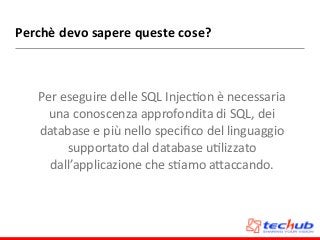 Perchè	
  devo	
  sapere	
  queste	
  cose?
Per	
  eseguire	
  delle	
  SQL	
  InjecDon	
  è	
  necessaria	
  
una	
  conoscenza	
  approfondita	
  di	
  SQL,	
  dei	
  
database	
  e	
  più	
  nello	
  speciﬁco	
  del	
  linguaggio	
  
supportato	
  dal	
  database	
  uDlizzato	
  
dall’applicazione	
  che	
  sDamo	
  aZaccando.
 