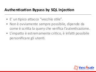 Authen4ca4on	
  Bypass	
  by	
  SQL	
  Injec4on
• E’	
  un	
  Dpico	
  aZacco	
  “vecchio	
  sDle”.	
  
• Non	
  è	
  ovviamente	
  sempre	
  possibile,	
  dipende	
  da	
  
come	
  è	
  scriZa	
  la	
  query	
  che	
  veriﬁca	
  l’autenDcazione.	
  
• L’impaZo	
  è	
  estremamente	
  criDco,	
  è	
  infa`	
  possibile	
  
personiﬁcare	
  gli	
  utenD.
 