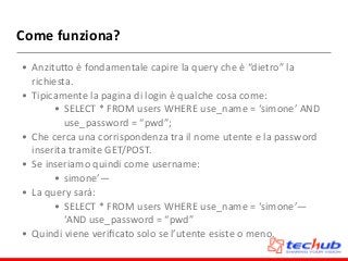 Come	
  funziona?
• AnzituZo	
  è	
  fondamentale	
  capire	
  la	
  query	
  che	
  è	
  “dietro”	
  la	
  
richiesta.	
  
• Tipicamente	
  la	
  pagina	
  di	
  login	
  è	
  qualche	
  cosa	
  come:	
  
• SELECT	
  *	
  FROM	
  users	
  WHERE	
  use_name	
  =	
  ‘simone’	
  AND	
  
use_password	
  =	
  “pwd”;	
  
• Che	
  cerca	
  una	
  corrispondenza	
  tra	
  il	
  nome	
  utente	
  e	
  la	
  password	
  
inserita	
  tramite	
  GET/POST.	
  
• Se	
  inseriamo	
  quindi	
  come	
  username:	
  
• simone’—	
  
• La	
  query	
  sarà:	
  
• SELECT	
  *	
  FROM	
  users	
  WHERE	
  use_name	
  =	
  ‘simone’—	
  
‘AND	
  use_password	
  =	
  “pwd”	
  
• Quindi	
  viene	
  veriﬁcato	
  solo	
  se	
  l’utente	
  esiste	
  o	
  meno.
 