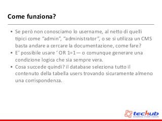 Come	
  funziona?
• Se	
  però	
  non	
  conosciamo	
  lo	
  username,	
  al	
  neZo	
  di	
  quelli	
  
Dpici	
  come	
  “admin”,	
  “administrator”,	
  o	
  se	
  si	
  uDlizza	
  un	
  CMS	
  
basta	
  andare	
  a	
  cercare	
  la	
  documentazione,	
  come	
  fare?	
  
• E’	
  possibile	
  usare	
  ‘	
  OR	
  1=1—	
  o	
  comunque	
  generare	
  una	
  
condizione	
  logica	
  che	
  sia	
  sempre	
  vera.	
  
• Cosa	
  succede	
  quindi?	
  il	
  database	
  seleziona	
  tuZo	
  il	
  
contenuto	
  della	
  tabella	
  users	
  trovando	
  sicuramente	
  almeno	
  
una	
  corrispondenza.
 