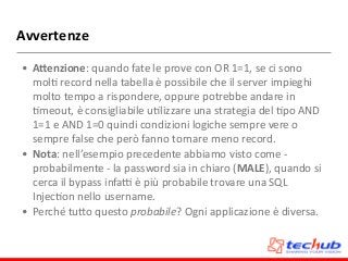 Avvertenze
• A;enzione:	
  quando	
  fate	
  le	
  prove	
  con	
  OR	
  1=1,	
  se	
  ci	
  sono	
  
molD	
  record	
  nella	
  tabella	
  è	
  possibile	
  che	
  il	
  server	
  impieghi	
  
molto	
  tempo	
  a	
  rispondere,	
  oppure	
  potrebbe	
  andare	
  in	
  
Dmeout,	
  è	
  consigliabile	
  uDlizzare	
  una	
  strategia	
  del	
  Dpo	
  AND	
  
1=1	
  e	
  AND	
  1=0	
  quindi	
  condizioni	
  logiche	
  sempre	
  vere	
  o	
  
sempre	
  false	
  che	
  però	
  fanno	
  tornare	
  meno	
  record.	
  
• Nota:	
  nell’esempio	
  precedente	
  abbiamo	
  visto	
  come	
  -­‐	
  
probabilmente	
  -­‐	
  la	
  password	
  sia	
  in	
  chiaro	
  (MALE),	
  quando	
  si	
  
cerca	
  il	
  bypass	
  infa`	
  è	
  più	
  probabile	
  trovare	
  una	
  SQL	
  
InjecDon	
  nello	
  username.	
  
• Perché	
  tuZo	
  questo	
  probabile?	
  Ogni	
  applicazione	
  è	
  diversa.
 