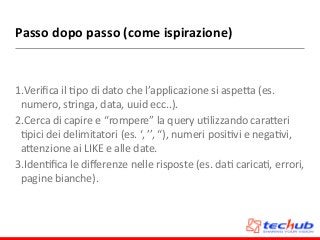 Passo	
  dopo	
  passo	
  (come	
  ispirazione)
1.Veriﬁca	
  il	
  Dpo	
  di	
  dato	
  che	
  l’applicazione	
  si	
  aspeZa	
  (es.	
  
numero,	
  stringa,	
  data,	
  uuid	
  ecc..).	
  
2.Cerca	
  di	
  capire	
  e	
  “rompere”	
  la	
  query	
  uDlizzando	
  caraZeri	
  
Dpici	
  dei	
  delimitatori	
  (es.	
  ‘,	
  ’’,	
  “),	
  numeri	
  posiDvi	
  e	
  negaDvi,	
  
aZenzione	
  ai	
  LIKE	
  e	
  alle	
  date.	
  
3.IdenDﬁca	
  le	
  diﬀerenze	
  nelle	
  risposte	
  (es.	
  daD	
  caricaD,	
  errori,	
  
pagine	
  bianche).
 