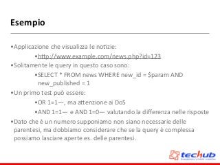 Esempio
•Applicazione	
  che	
  visualizza	
  le	
  noDzie:	
  
•hZp://www.example.com/news.php?id=123	
  
•Solitamente	
  le	
  query	
  in	
  questo	
  caso	
  sono:	
  
•SELECT	
  *	
  FROM	
  news	
  WHERE	
  new_id	
  =	
  $param	
  AND	
  
new_published	
  =	
  1	
  
•Un	
  primo	
  test	
  può	
  essere:	
  
•OR	
  1=1—,	
  ma	
  aZenzione	
  ai	
  DoS	
  
•AND	
  1=1—	
  e	
  AND	
  1=0—	
  valutando	
  la	
  diﬀerenza	
  nelle	
  risposte	
  
•Dato	
  che	
  è	
  un	
  numero	
  supponiamo	
  non	
  siano	
  necessarie	
  delle	
  
parentesi,	
  ma	
  dobbiamo	
  considerare	
  che	
  se	
  la	
  query	
  è	
  complessa	
  
possiamo	
  lasciare	
  aperte	
  es.	
  delle	
  parentesi.
 