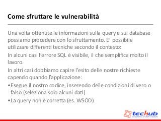 Come	
  sfru;are	
  le	
  vulnerabilità
Una	
  volta	
  oZenute	
  le	
  informazioni	
  sulla	
  query	
  e	
  sul	
  database	
  
possiamo	
  procedere	
  con	
  lo	
  sfruZamento.	
  E’	
  possibile	
  
uDlizzare	
  diﬀerenD	
  tecniche	
  secondo	
  il	
  contesto:	
  
In	
  alcuni	
  casi	
  l’errore	
  SQL	
  è	
  visibile,	
  il	
  che	
  sempliﬁca	
  molto	
  il	
  
lavoro.	
  
In	
  altri	
  casi	
  dobbiamo	
  capire	
  l’esito	
  delle	
  nostre	
  richieste	
  
capendo	
  quando	
  l’applicazione:	
  
•Esegue	
  il	
  nostro	
  codice,	
  inserendo	
  delle	
  condizioni	
  di	
  vero	
  o	
  
falso	
  (seleziona	
  solo	
  alcuni	
  daD)	
  
•La	
  query	
  non	
  è	
  correZa	
  (es.	
  WSOD)
 