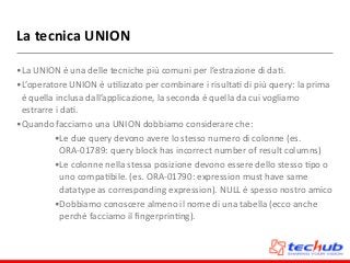 La	
  tecnica	
  UNION
•La	
  UNION	
  è	
  una	
  delle	
  tecniche	
  più	
  comuni	
  per	
  l’estrazione	
  di	
  daD.	
  
•L’operatore	
  UNION	
  è	
  uDlizzato	
  per	
  combinare	
  i	
  risultaD	
  di	
  più	
  query:	
  la	
  prima	
  
è	
  quella	
  inclusa	
  dall’applicazione,	
  la	
  seconda	
  è	
  quella	
  da	
  cui	
  vogliamo	
  
estrarre	
  i	
  daD.	
  
•Quando	
  facciamo	
  una	
  UNION	
  dobbiamo	
  considerare	
  che:	
  
•Le	
  due	
  query	
  devono	
  avere	
  lo	
  stesso	
  numero	
  di	
  colonne	
  (es.	
  
ORA-­‐01789:	
  query	
  block	
  has	
  incorrect	
  number	
  of	
  result	
  columns)	
  
•Le	
  colonne	
  nella	
  stessa	
  posizione	
  devono	
  essere	
  dello	
  stesso	
  Dpo	
  o	
  
uno	
  compaDbile.	
  (es.	
  ORA-­‐01790:	
  expression	
  must	
  have	
  same	
  
datatype	
  as	
  corresponding	
  expression).	
  NULL	
  è	
  spesso	
  nostro	
  amico	
  
•Dobbiamo	
  conoscere	
  almeno	
  il	
  nome	
  di	
  una	
  tabella	
  (ecco	
  anche	
  
perchè	
  facciamo	
  il	
  ﬁngerprinDng).
 