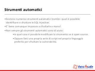 Strumen4	
  automa4ci
•Esistono	
  numerosi	
  strumenD	
  automaDci	
  tramite	
  i	
  quali	
  è	
  possibile	
  
idenDﬁcare	
  e	
  sfruZare	
  le	
  SQL	
  InjecDon.	
  
•E’	
  bene	
  comunque	
  imparare	
  a	
  sfruZarle	
  a	
  mano!	
  
•Non	
  sempre	
  gli	
  strumenD	
  automaDci	
  sono	
  di	
  aiuto:	
  
•In	
  quel	
  caso	
  è	
  possibile	
  modiﬁcare	
  lo	
  strumento	
  se	
  è	
  open	
  source.	
  
•Oppure	
  farsi	
  una	
  propria	
  serie	
  di	
  script	
  nel	
  proprio	
  linguaggio	
  
preferito	
  per	
  sfruZare	
  la	
  vulnerabilità.	
  
 