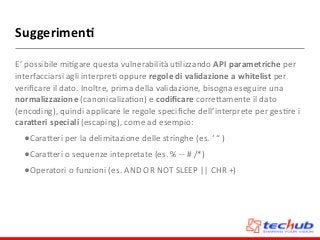 Suggerimen4
E’	
  possibile	
  miDgare	
  questa	
  vulnerabilità	
  uDlizzando	
  API	
  parametriche	
  per	
  
interfacciarsi	
  agli	
  interpreD	
  oppure	
  regole	
  di	
  validazione	
  a	
  whitelist	
  per	
  
veriﬁcare	
  il	
  dato.	
  Inoltre,	
  prima	
  della	
  validazione,	
  bisogna	
  eseguire	
  una	
  
normalizzazione	
  (canonicalizaDon)	
  e	
  codiﬁcare	
  correZamente	
  il	
  dato	
  
(encoding),	
  quindi	
  applicare	
  le	
  regole	
  speciﬁche	
  dell’interprete	
  per	
  gesDre	
  i	
  
cara;eri	
  speciali	
  (escaping),	
  come	
  ad	
  esempio:	
  
•CaraZeri	
  per	
  la	
  delimitazione	
  delle	
  stringhe	
  (es.	
  ‘	
  “	
  )	
  
•CaraZeri	
  o	
  sequenze	
  intepretate	
  (es.	
  %	
  -­‐-­‐	
  #	
  /*)	
  
•Operatori	
  o	
  funzioni	
  (es.	
  AND	
  OR	
  NOT	
  SLEEP	
  ||	
  CHR	
  +)
 