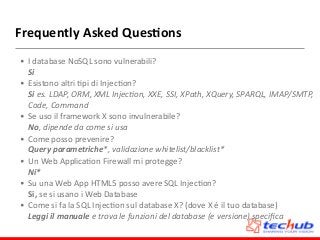 Frequently	
  Asked	
  Ques4ons
• I	
  database	
  NoSQL	
  sono	
  vulnerabili? 
Si	
  
• Esistono	
  altri	
  Dpi	
  di	
  InjecDon? 
Si	
  es.	
  LDAP,	
  ORM,	
  XML	
  InjecRon,	
  XXE,	
  SSI,	
  XPath,	
  XQuery,	
  SPARQL,	
  IMAP/SMTP,	
  
Code,	
  Command	
  
• Se	
  uso	
  il	
  framework	
  X	
  sono	
  invulnerabile? 
No,	
  dipende	
  da	
  come	
  si	
  usa	
  
• Come	
  posso	
  prevenire? 
Query	
  parametriche*,	
  validazione	
  whitelist/blacklist*	
  
• Un	
  Web	
  ApplicaDon	
  Firewall	
  mi	
  protegge? 
Ni*	
  
• Su	
  una	
  Web	
  App	
  HTML5	
  posso	
  avere	
  SQL	
  InjecDon? 
Si,	
  se	
  si	
  usano	
  i	
  Web	
  Database	
  
• Come	
  si	
  fa	
  la	
  SQL	
  InjecDon	
  sul	
  database	
  X?	
  (dove	
  X	
  è	
  il	
  tuo	
  database) 
Leggi	
  il	
  manuale	
  e	
  trova	
  le	
  funzioni	
  del	
  database	
  (e	
  versione)	
  speciﬁca
 