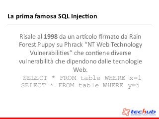 La	
  prima	
  famosa	
  SQL	
  Injec4on
Risale	
  al	
  1998	
  da	
  un	
  arDcolo	
  ﬁrmato	
  da	
  Rain	
  
Forest	
  Puppy	
  su	
  Phrack	
  “NT	
  Web	
  Technology	
  
VulnerabiliDes”	
  che	
  conDene	
  diverse	
  
vulnerabilità	
  che	
  dipendono	
  dalle	
  tecnologie	
  
Web.	
  
SELECT * FROM table WHERE x=1
SELECT * FROM table WHERE y=5
 