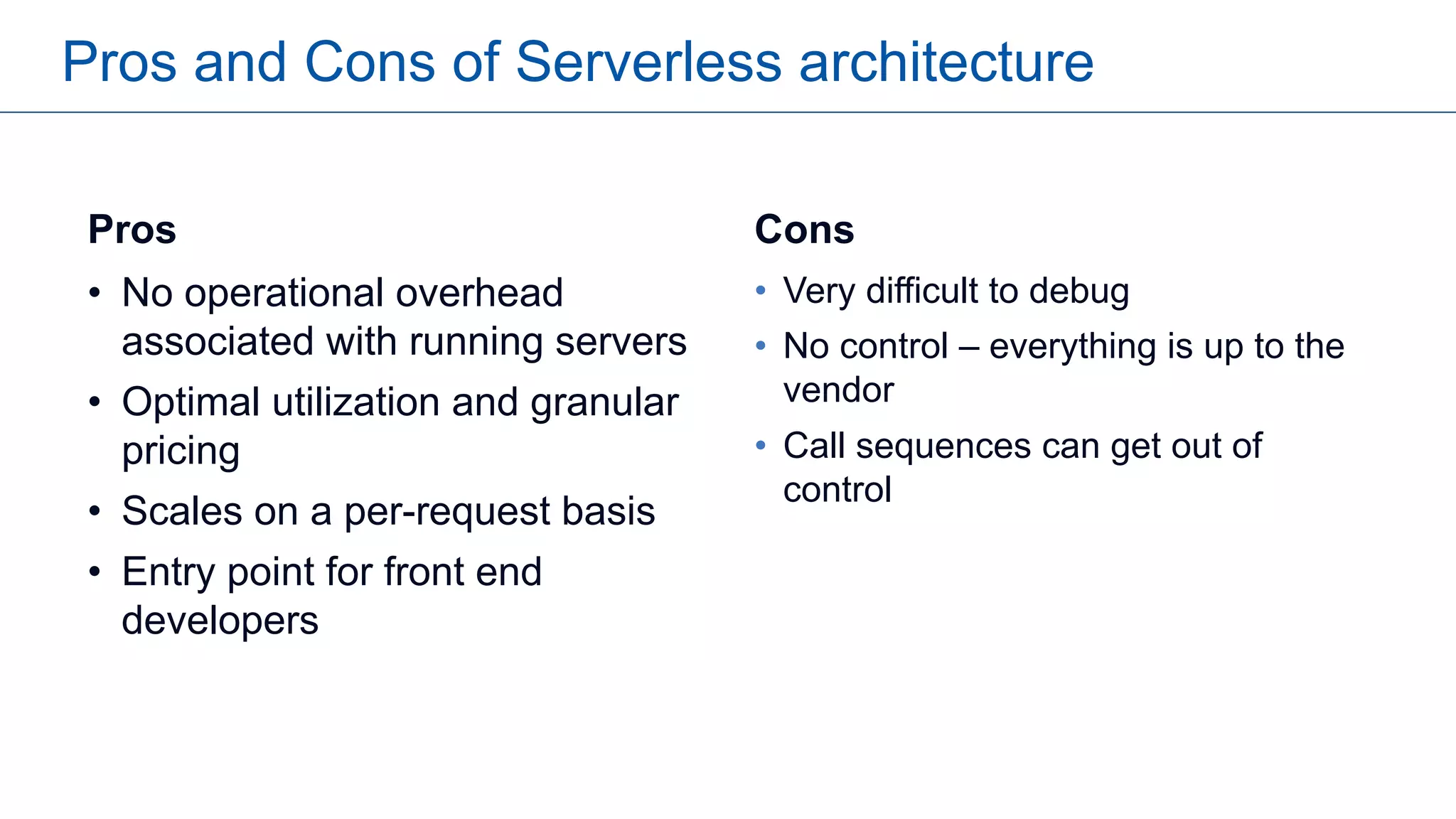 Pros and Cons of Serverless architecture
Pros
• No operational overhead
associated with running servers
• Optimal utilization and granular
pricing
• Scales on a per-request basis
• Entry point for front end
developers
Cons
• Very difficult to debug
• No control – everything is up to the
vendor
• Call sequences can get out of
control
 