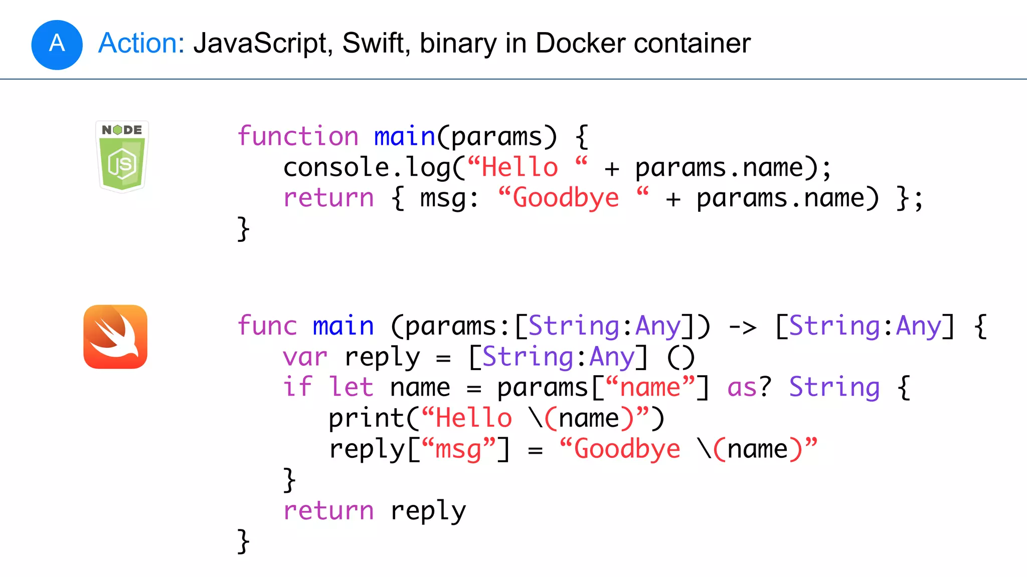Action: JavaScript, Swift, binary in Docker containerA
function main(params) {
console.log(“Hello “ + params.name);
return { msg: “Goodbye “ + params.name) };
}
func main (params:[String:Any]) -> [String:Any] {
var reply = [String:Any] ()
if let name = params[“name”] as? String {
print(“Hello (name)”)
reply[“msg”] = “Goodbye (name)”
}
return reply
}
 