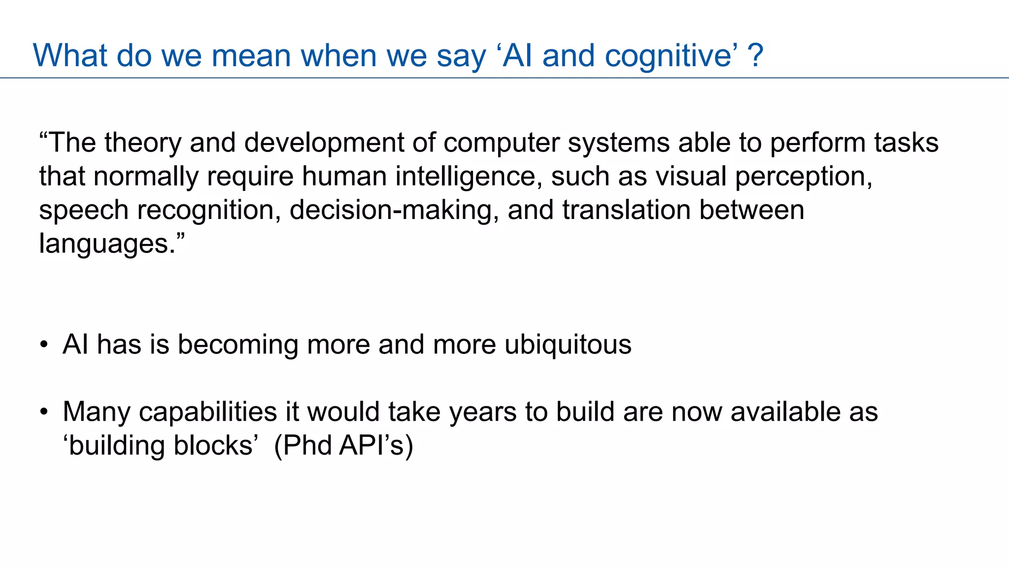 “The theory and development of computer systems able to perform tasks
that normally require human intelligence, such as visual perception,
speech recognition, decision-making, and translation between
languages.”
• AI has is becoming more and more ubiquitous
• Many capabilities it would take years to build are now available as
‘building blocks’ (Phd API’s)
What do we mean when we say ‘AI and cognitive’ ?
 