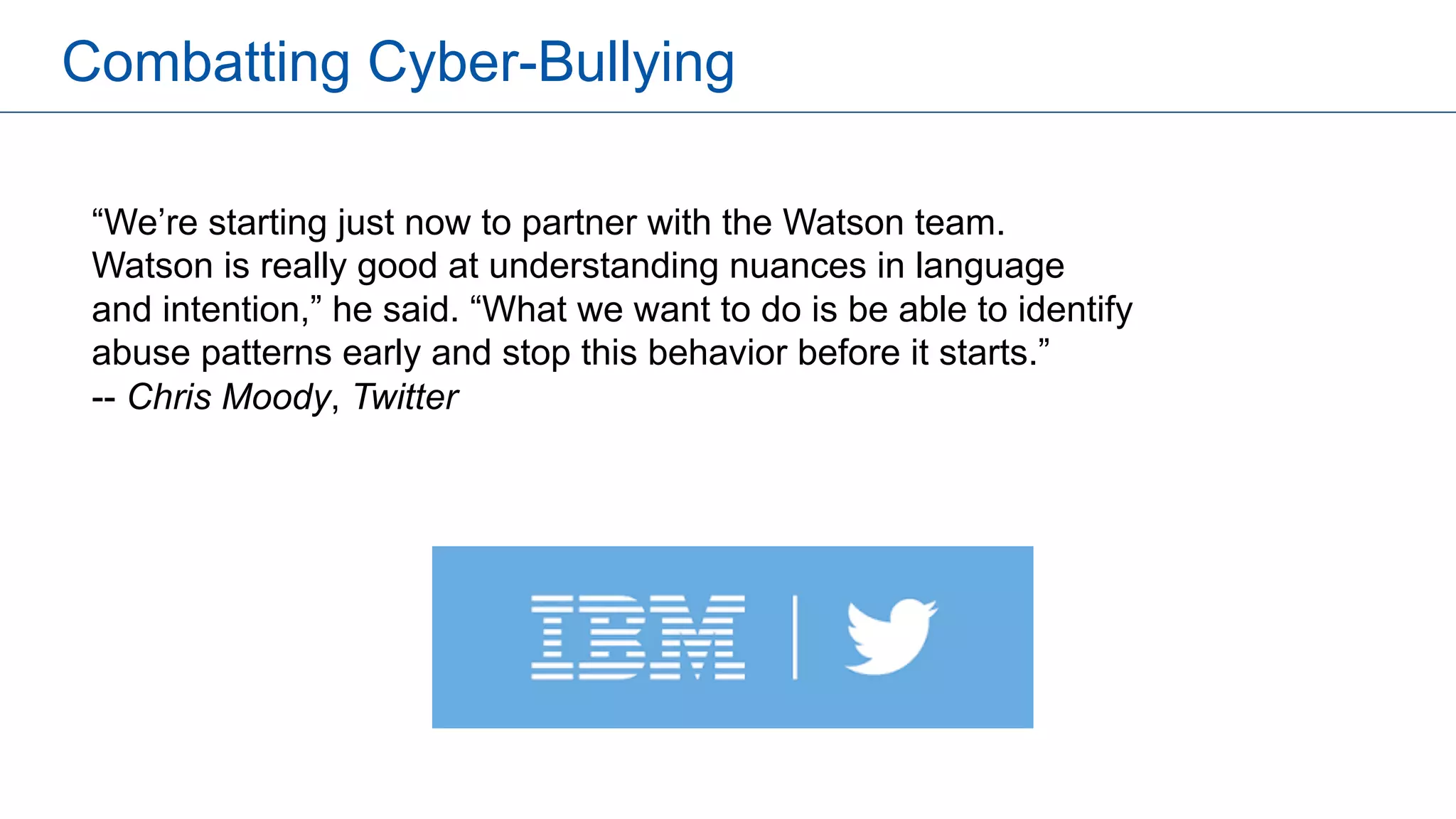 Combatting Cyber-Bullying
“We’re starting just now to partner with the Watson team.
Watson is really good at understanding nuances in language
and intention,” he said. “What we want to do is be able to identify
abuse patterns early and stop this behavior before it starts.”
-- Chris Moody, Twitter
 