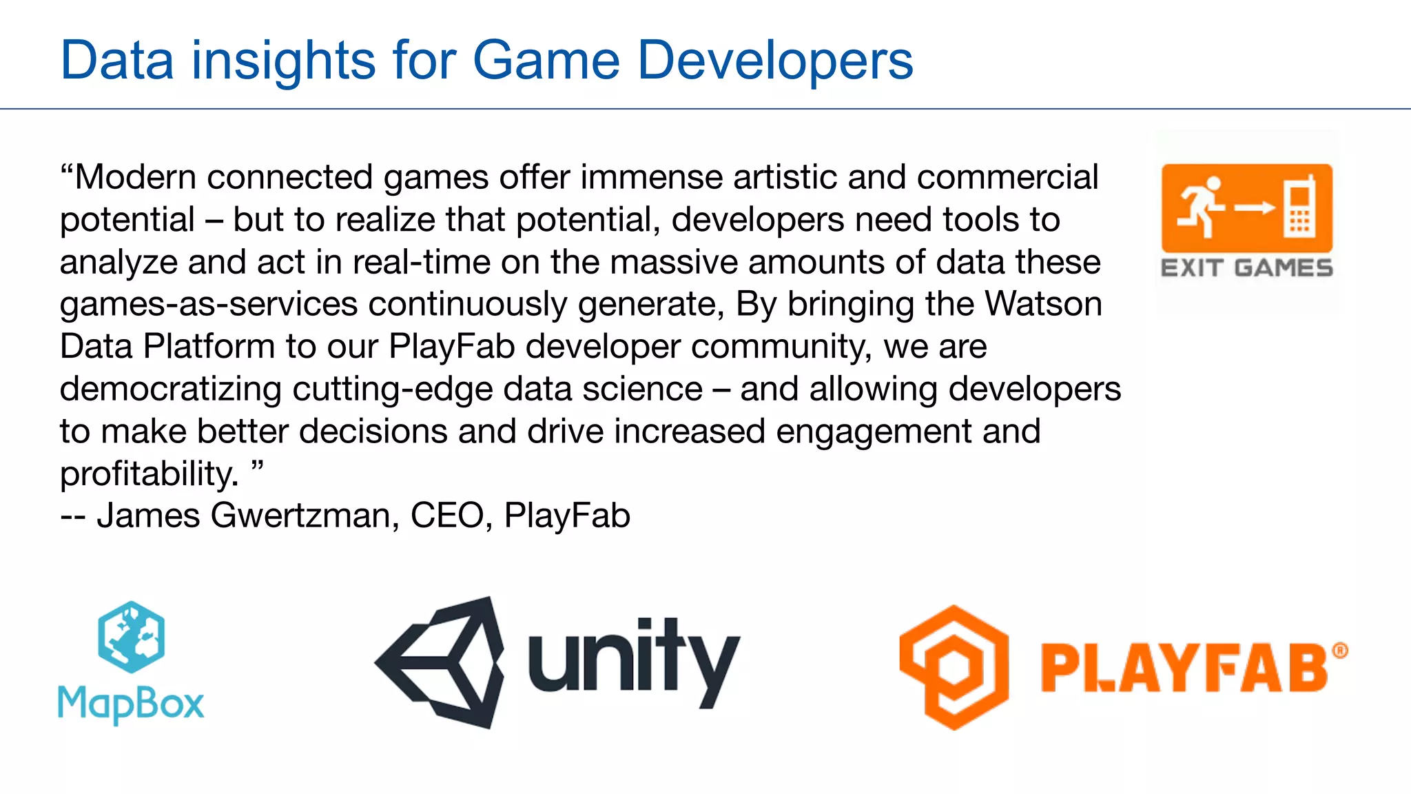 Data insights for Game Developers
“Modern connected games offer immense artistic and commercial
potential – but to realize that potential, developers need tools to
analyze and act in real-time on the massive amounts of data these
games-as-services continuously generate, By bringing the Watson
Data Platform to our PlayFab developer community, we are
democratizing cutting-edge data science – and allowing developers
to make better decisions and drive increased engagement and
profitability. ”
-- James Gwertzman, CEO, PlayFab
 