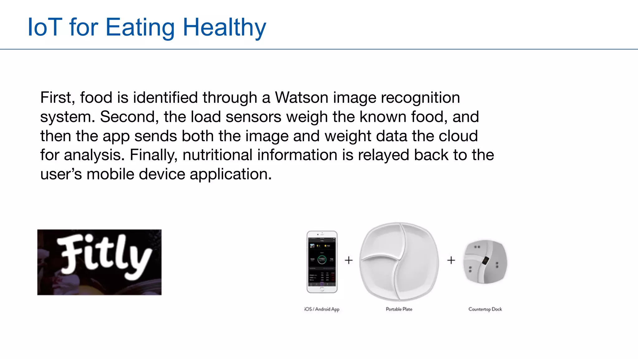 IoT for Eating Healthy
First, food is identified through a Watson image recognition
system. Second, the load sensors weigh the known food, and
then the app sends both the image and weight data the cloud
for analysis. Finally, nutritional information is relayed back to the
user’s mobile device application.
 